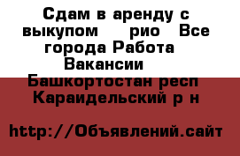 Сдам в аренду с выкупом kia рио - Все города Работа » Вакансии   . Башкортостан респ.,Караидельский р-н